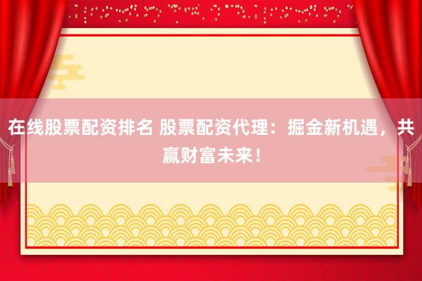 在线股票配资排名 股票配资代理：掘金新机遇，共赢财富未来！