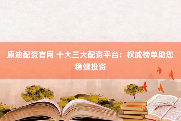 原油配资官网 十大三大配资平台：权威榜单助您稳健投资