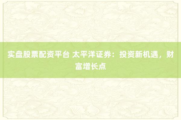 实盘股票配资平台 太平洋证券：投资新机遇，财富增长点