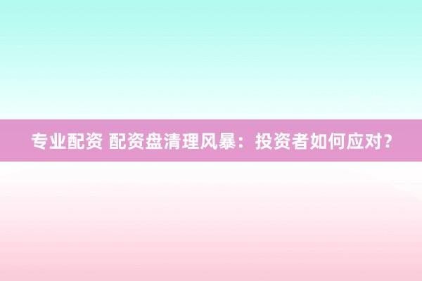 专业配资 配资盘清理风暴：投资者如何应对？