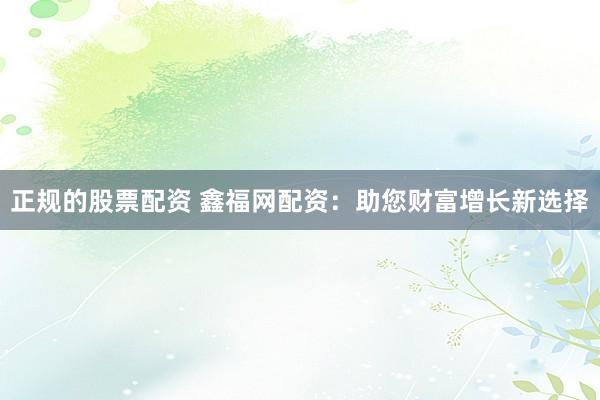 正规的股票配资 鑫福网配资：助您财富增长新选择