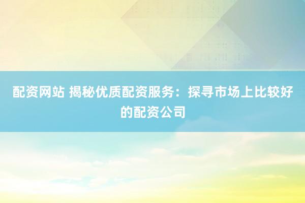 配资网站 揭秘优质配资服务：探寻市场上比较好的配资公司