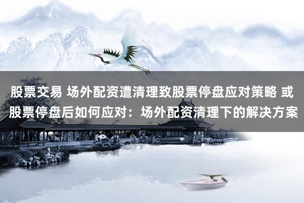 股票交易 场外配资遭清理致股票停盘应对策略 或 股票停盘后如何应对：场外配资清理下的解决方案
