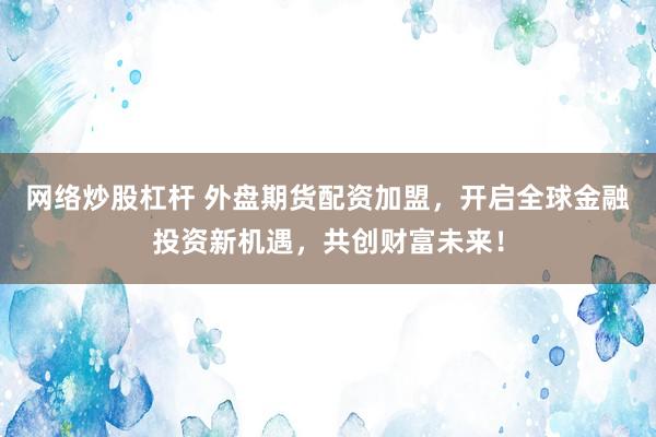 网络炒股杠杆 外盘期货配资加盟，开启全球金融投资新机遇，共创财富未来！