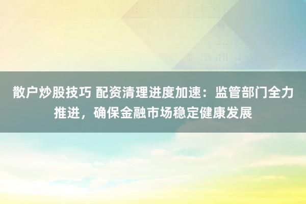 散户炒股技巧 配资清理进度加速：监管部门全力推进，确保金融市场稳定健康发展