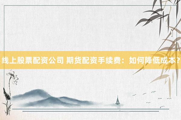 线上股票配资公司 期货配资手续费：如何降低成本？