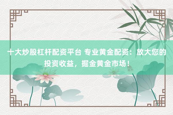 十大炒股杠杆配资平台 专业黄金配资：放大您的投资收益，掘金黄金市场！