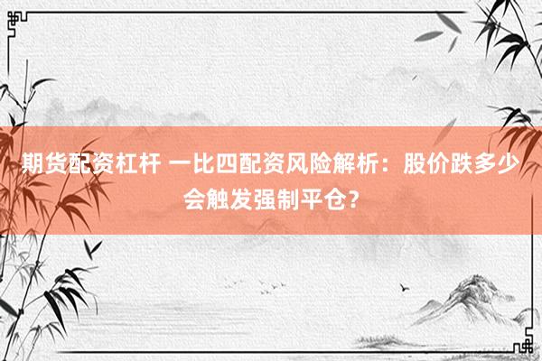 期货配资杠杆 一比四配资风险解析：股价跌多少会触发强制平仓？