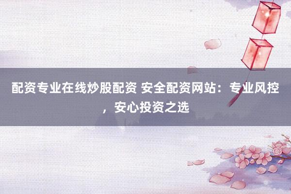 配资专业在线炒股配资 安全配资网站：专业风控，安心投资之选