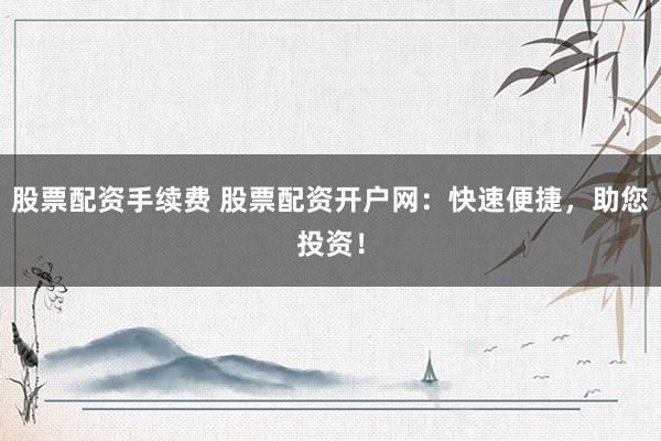 股票配资手续费 股票配资开户网：快速便捷，助您投资！