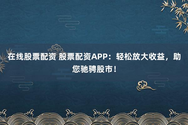 在线股票配资 股票配资APP：轻松放大收益，助您驰骋股市！