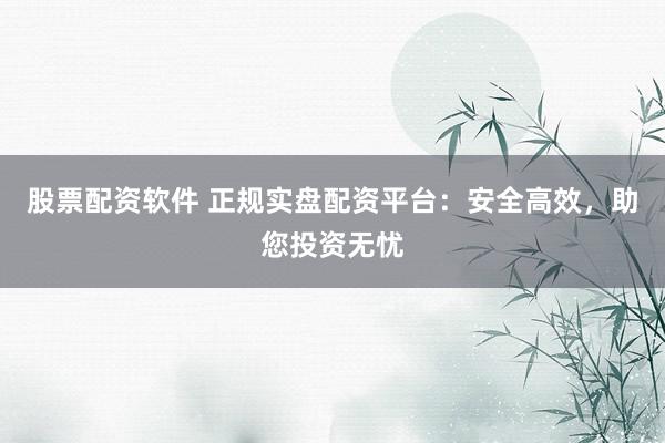 股票配资软件 正规实盘配资平台：安全高效，助您投资无忧