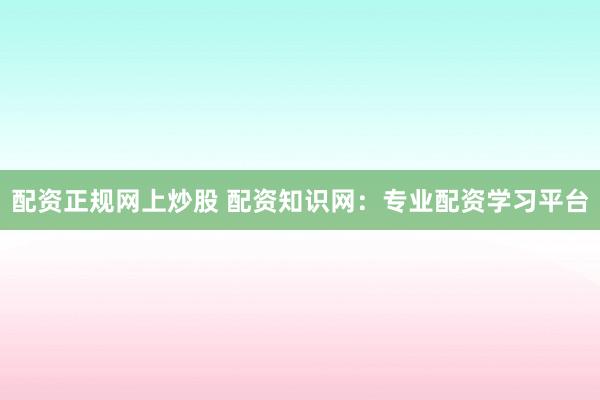 配资正规网上炒股 配资知识网：专业配资学习平台