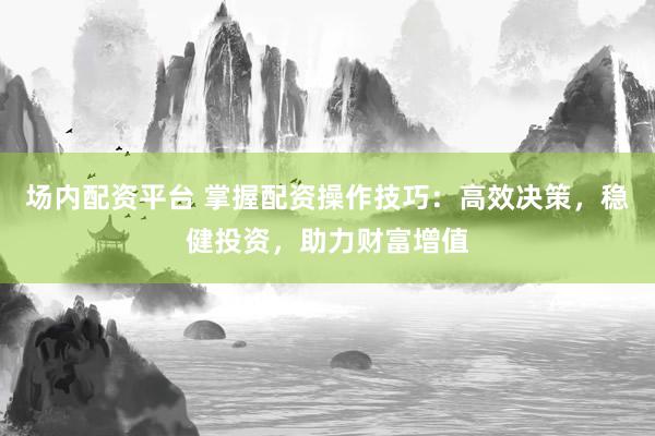 场内配资平台 掌握配资操作技巧：高效决策，稳健投资，助力财富增值