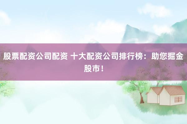 股票配资公司配资 十大配资公司排行榜：助您掘金股市！
