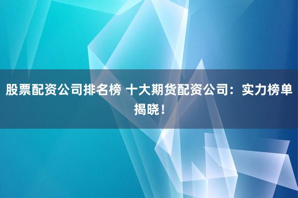 股票配资公司排名榜 十大期货配资公司：实力榜单揭晓！