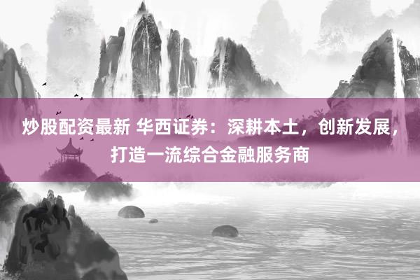 炒股配资最新 华西证券：深耕本土，创新发展，打造一流综合金融服务商