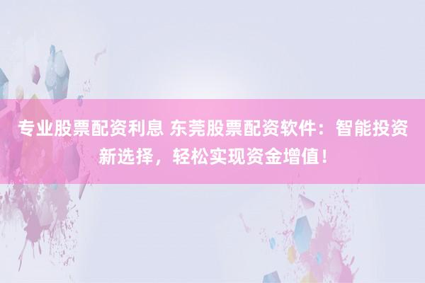 专业股票配资利息 东莞股票配资软件：智能投资新选择，轻松实现资金增值！