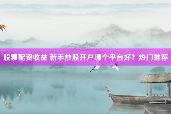 股票配资收益 新手炒股开户哪个平台好?热门推荐