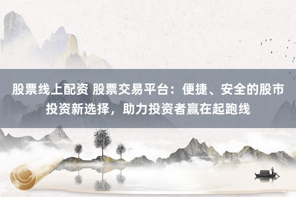 股票线上配资 股票交易平台：便捷、安全的股市投资新选择，助力投资者赢在起跑线