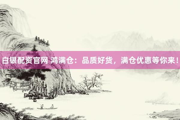 白银配资官网 鸿满仓：品质好货，满仓优惠等你来！