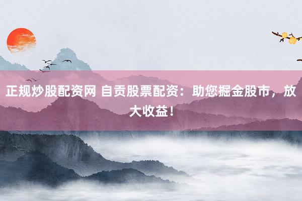 正规炒股配资网 自贡股票配资：助您掘金股市，放大收益！