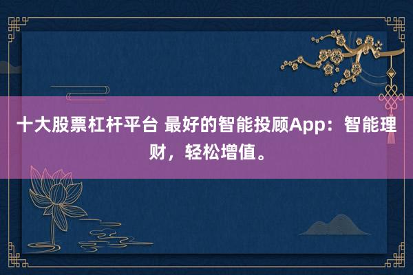 十大股票杠杆平台 最好的智能投顾App：智能理财，轻松增值。