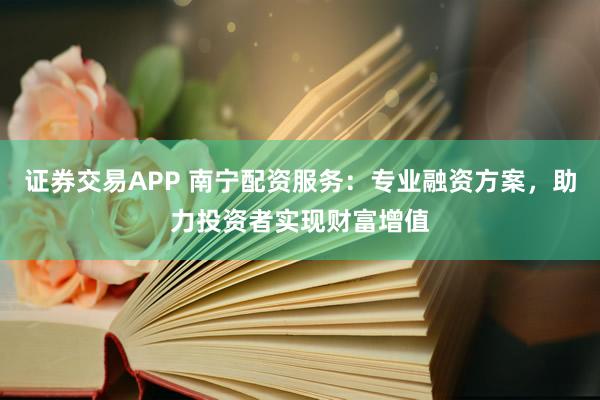 证券交易APP 南宁配资服务：专业融资方案，助力投资者实现财富增值
